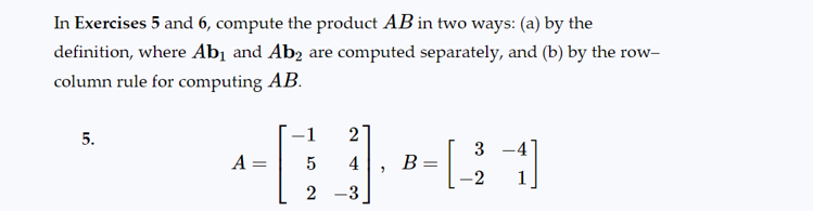 ### Matrix Multiplication Exercise

#### Instructions:
In Exercises 5 and 6, compute the product \( AB \) in two ways: (a) by the definition, where \( Ab_1 \) and \( Ab_2 \) are computed separately, and (b) by the row–column rule for computing \( AB \).

#### Exercise 5:
Given matrices:
\[ A = \begin{bmatrix} -1 & 2 \\ 5 & 4 \\ 2 & -3 \end{bmatrix}, \quad B = \begin{bmatrix} 3 & -4 \\ -2 & 1 \end{bmatrix} \]

1. **Method (a): Compute separately \( Ab_1 \) and \( Ab_2 \)**
2. **Method (b): Use the row–column rule to compute \( AB \)**

#### Explanation of Concepts:

1. **Matrix Multiplication by Definition**:
    - To multiply matrix \( A \) by the first column of matrix \( B \) (\( b_1 \)) to get \( Ab_1 \)
    - Then multiply matrix \( A \) by the second column of matrix \( B \) (\( b_2 \)) to get \( Ab_2 \)
    - Combine the results into the final matrix.

2. **Row-Column Rule for Matrix Multiplication**:
    - Multiply each element of the rows of \( A \) by the corresponding elements of the columns of \( B \) and sum the products to find each element in the resulting matrix \( AB \). 

#### Example:

\[
\begin{array}{c}
5. \\
\text{Given:} \\
A = \begin{bmatrix} 
-1 & 2 \\ 
5 & 4 \\ 
2 & -3 
\end{bmatrix}, 
B = \begin{bmatrix} 
3 & -4 \\ 
-2 & 1 
\end{bmatrix} 
\end{array}
\]

**Detailed Steps for Each Method**:

1. **Method (a):**
    - Compute \( Ab_1 \) where \( b_1 \) is the first column of \( B \):
      \[
      b_1 = \begin{bmatrix} 3 \\ -2 \end{bmatrix}
      \]
      \[
      Ab_1 = \