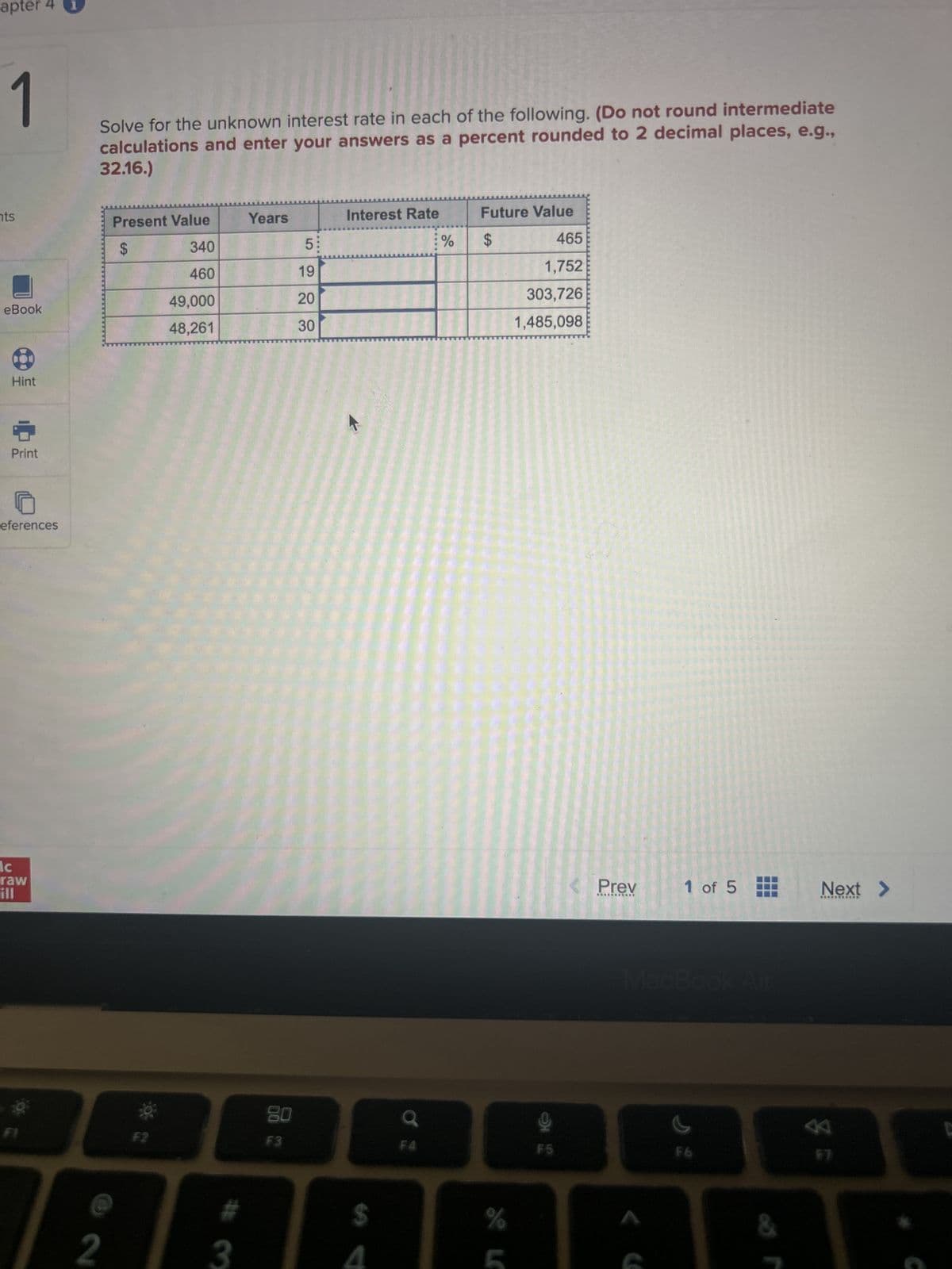 apter 4
1
nts
eBook
Hint
Print
eferences
ic
raw
ill
Solve for the unknown interest rate in each of the following. (Do not round intermediate
calculations and enter your answers as a percent rounded to 2 decimal places, e.g.,
32.16.)
@
2
Present Value
$
340
460
49,000
48,261
3
Years
80
F3
5:
19
20
30
Interest Rate
$
F4
%
Future Value
$
GA
%
465
1,752
303,726
1,485,098
9
F5
Prev
*******
1 of 5
MacBook Air
s
&
Next >
**********
38
C