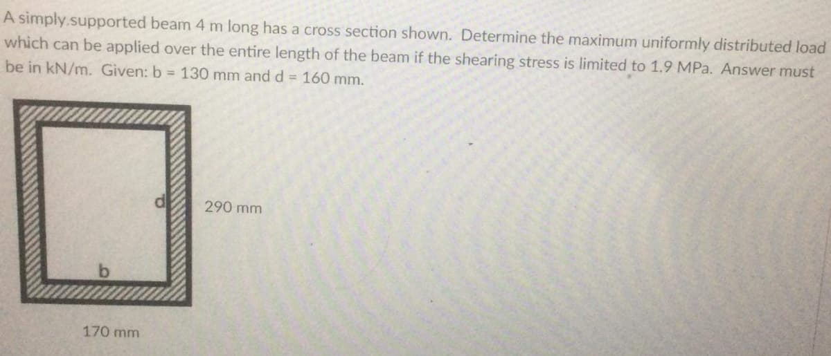 A simply.supported beam 4 m long has a cross section shown. Determine the maximum uniformly distributed load
which can be applied over the entire length of the beam if the shearing stress is limited to 1.9 MPa. Answer must
be in kN/m. Given: b = 130 mm and d 160 mm.
290 mm
170 mm
