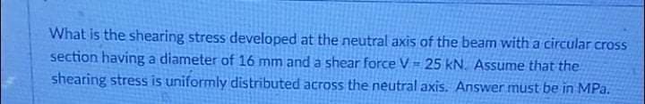 What is the shearing stress developed at the neutral axis of the beam with a circular cross
section having a diameter of 16 mm and a shear force V= 25 kN. Assume that the
shearing stress is uniformly distributed across the neutral axis. Answer must be in MPa.
