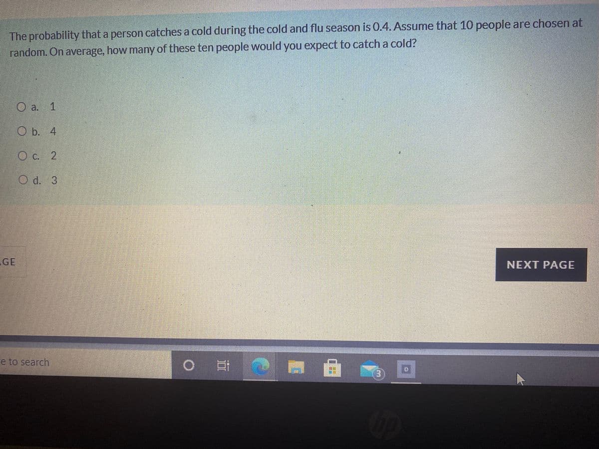 The probability that a person catches a cold during the cold and flu season is 0.4. Assume that 10 people are chosen at
random. On average, how many of these ten people would you expect to catch a cold?
O a. 1
Ob. 4
Oc. 2
Od. 3
GE
NEXT PAGE
e to search
