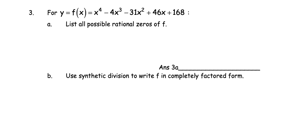 3.
For y = f(x) = x* – 4x³ – 31x? + 46x +168 :
a.
List all possible rational zeros of f.
Ans 3a
b.
Use synthetic division to write f in completely factored form.
