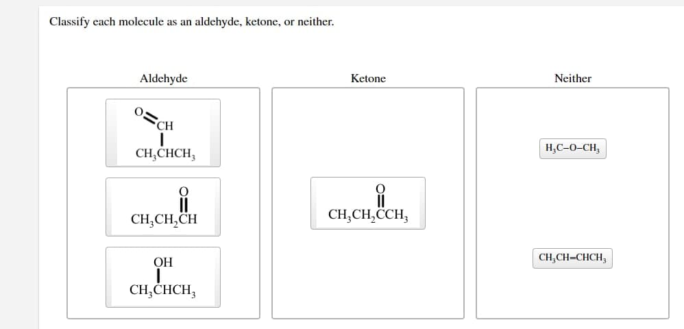 Classify each molecule as an aldehyde, ketone, or neither.
Aldehyde
CH
I
CH3CHCH₂
CH₂CH₂CH
OH
I
CH₂CHCH₂
Ketone
i
CH₂CH₂CCH3
Neither
H₂C-O-CH₂
CH₂CH=CHCH3