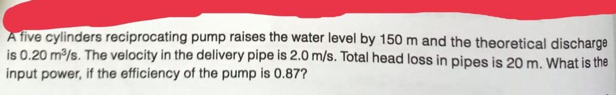 A five cylinders reciprocating pump raises the water level by 150 m and the theoretical discharge
is 0.20 m³/s. The velocity in the delivery pipe is 2.0 m/s. Total head loss in pipes is 20 m. What is the
input power, if the efficiency of the pump is 0.87?