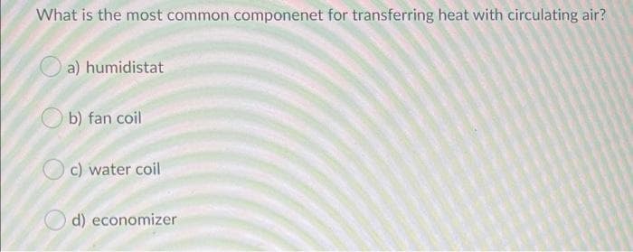 What is the most common componenet for transferring heat with circulating air?
a) humidistat
b) fan coil
c) water coil
d) economizer