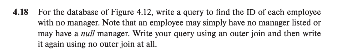 4.18
For the database of Figure 4.12, write a query to find the ID of each employee
with no manager. Note that an employee may simply have no manager listed or
may have a null manager. Write your query using an outer join and then write
it again using no outer join at all.
