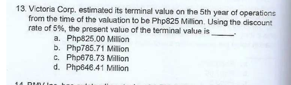 13. Victoria Corp. estimated its terminal value on the 5th year of operations
from the time of the valuation to be Php825 Million. Using the discount
rate of 5%, the present value of the terminal value is
a. Php825.00 Million
b. Php785.71 Million
c. Php678.73 Million
d. Php646.41 Million
14
