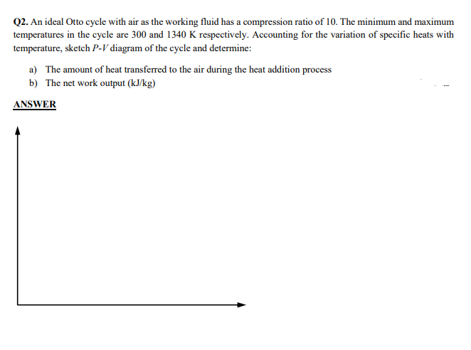 Q2. An ideal Otto cycle with air as the working fluid has a compression ratio of 10. The minimum and maximum
temperatures in the cycle are 300 and 1340 K respectively. Accounting for the variation of specific heats with
temperature, sketch P-V diagram of the cycle and determine:
a) The amount of heat transferred to the air during the heat addition process
b) The net work output (kJ/kg)
ANSWER

