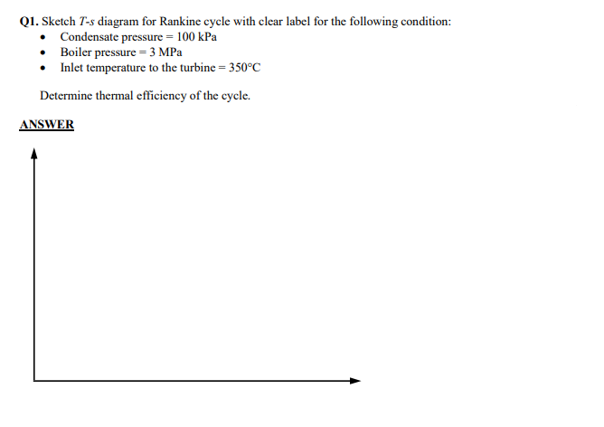 Q1. Sketch T-s diagram for Rankine cycle with clear label for the following condition:
Condensate pressure = 100 kPa
• Boiler pressure = 3 MPa
• Inlet temperature to the turbine = 350°C
Determine thermal efficiency of the cycle.
ANSWER
