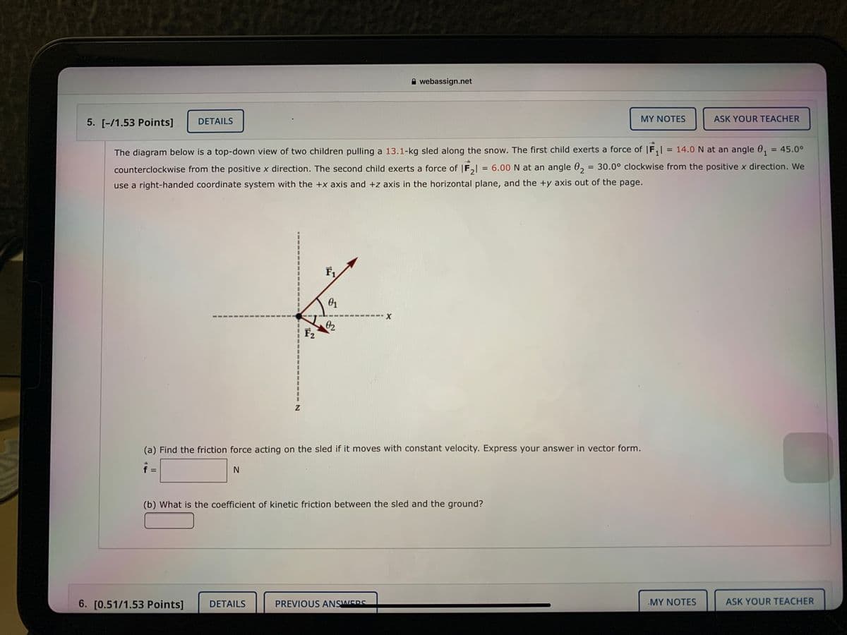 A webassign.net
5. [-/1.53 Points]
DETAILS
MY NOTES
ASK YOUR TEACHER
The diagram below is a top-down view of two children pulling a 13.1-kg sled along the snow. The first child exerts a force of | F,
= 14.0 N at an angle 0, = 45.0°
1
counterclockwise from the positive x direction. The second child exerts a force of |F, = 6.00 N at an angle 0, = 30.0° clockwise from the positive x direction. We
%3D
use a right-handed coordinate system with the +x axis and +z axis in the horizontal plane, and the +y axis out of the page.
01
02
F2
(a) Find the friction force acting on the sled if it moves with constant velocity. Express your answer in vector form.
%3D
(b) What is the coefficient of kinetic friction between the sled and the ground?
6. [0.51/1.53 Points]
DETAILS
PREVIOUS ANSWERS
MY NOTES
ASK YOUR TEACHER
