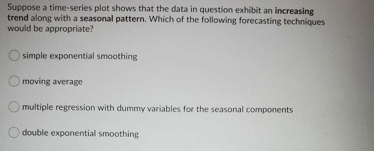 Suppose a time-series plot shows that the data in question exhibit an increasing
trend along with a seasonal pattern. Which of the following forecasting techniques
would be appropriate?
O simple exponential smoothing
O moving average
multiple regression with dummy variables for the seasonal components
O double exponential smoothing
