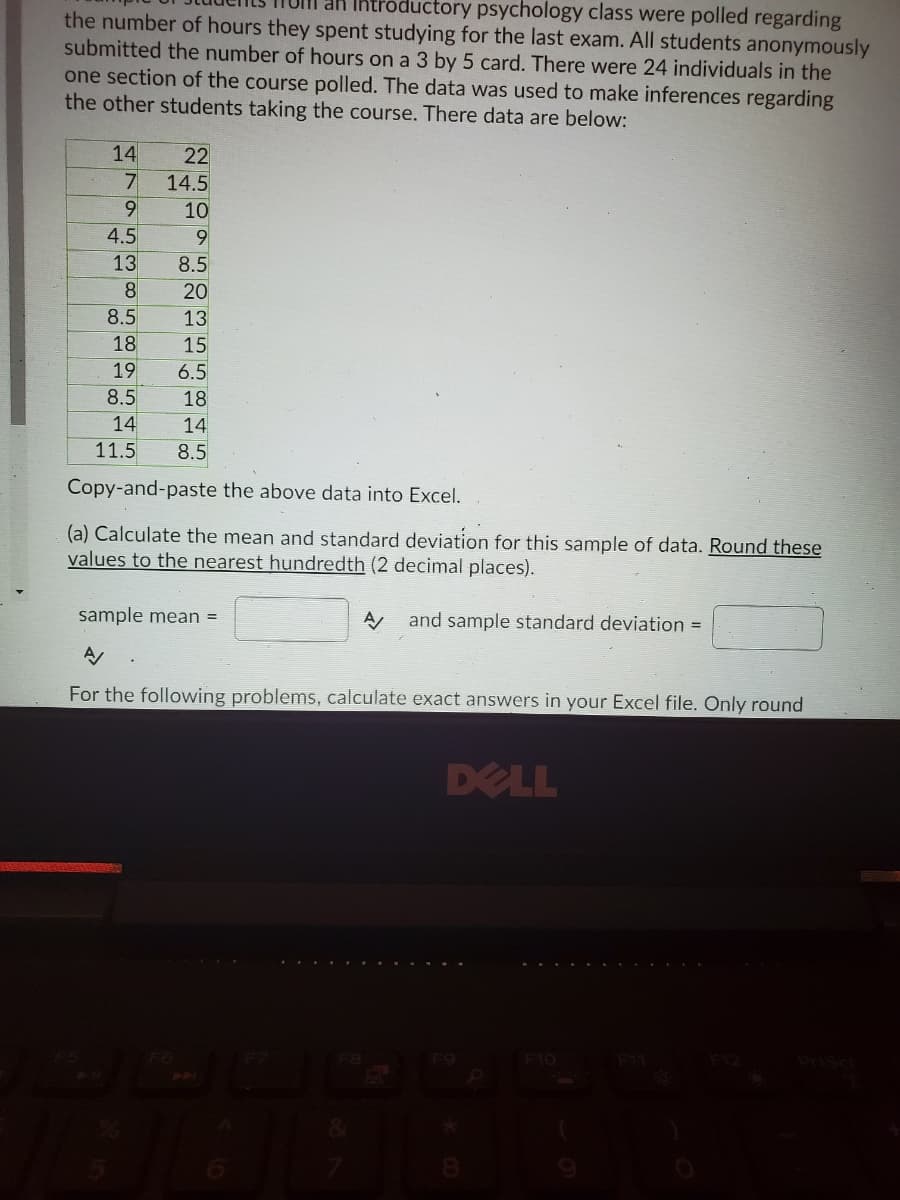 an Ihtroductory psychology class were polled regarding
the number of hours they spent studying for the last exam. All students anonymously
submitted the number of hours on a 3 by 5 card. There were 24 individuals in the
one section of the course polled. The data was used to make inferences regarding
the other students taking the course. There data are below:
14
22
14.5
9
10
4.5
9
8.5
20
8.5
13
18
15
6.5
18
14
8.5
19
8.5
14
11.5
Copy-and-paste the above data into Excel.
(a) Calculate the mean and standard deviation for this sample of data. Round these
values to the nearest hundredth (2 decimal places).
sample mean =
and sample standard deviation =
For the following problems, calculate exact answers in your Excel file. Only round
DELL
- ... . ... .
.... .... -.
538 58
