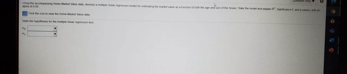 Question Help
Using the accompanying Home Market Value data, develop a multiple linear regression model for estimating the market value as a function of both the age and size of the house State the model and explain R, Significance F, and p-values, with an
alpha of 0.05.
Click the icon to view the Home Market Value data.
State the hypotheses for the multiple linear regression test.
W
Ho
