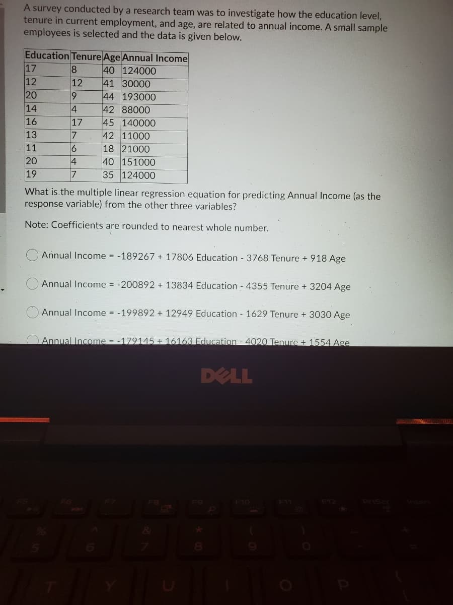 A survey conducted by a research team was to investigate how the education level,
tenure in current employment, and age, are related to annual income. A small sample
employees is selected and the data is given below.
Education Tenure Age Annual Income
17
12
20
40 124000
41 30000
12
44 193000
42 88000
45 140000
14
4
16
13
11
20
19
17
42 11000
18 21000
40 151000
35 124000
7
4
7
What is.the multiple linear regression equation for predicting Annual Income (as the
response variable) from the other three variables?
Note: Coefficients are rounded to nearest whole number.
Annual Income = -189267 + 17806 Education - 3768 Tenure + 918 Age
Annual Income = -200892 + 13834 Education - 4355 Tenure + 3204 Age
Annual Income = -199892 + 12949 Education 1629 Tenure + 3030 Age
Annual Income = -179145+ 16163 Education - 4020 Tenure + 1554 Age
DELL
F11
8.
