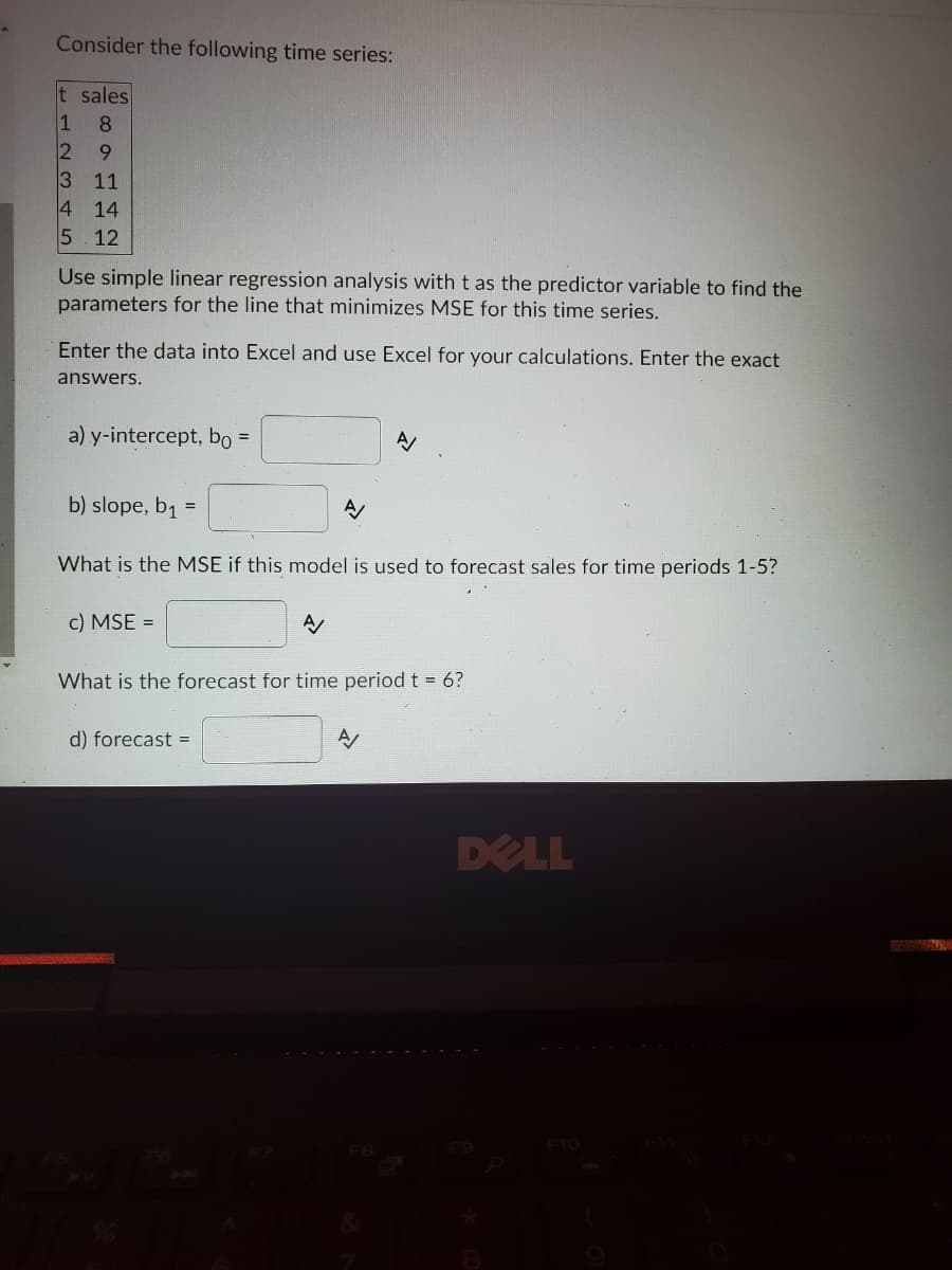 Consider the following time series:
t sales
1
2 9
3 11
4 14
5 12
8
Use simple linear regression analysis with t as the predictor variable to find the
parameters for the line that minimizes MSE for this time series.
Enter the data into Excel and use Excel for your calculations. Enter the exact
answers.
a) y-intercept, bo =
b) slope, b1 =
What is the MSE if this model is used to forecast sales for time periods 1-5?
c) MSE =
What is the forecast for time period t = 6?
d) forecast =
DELL
F10
