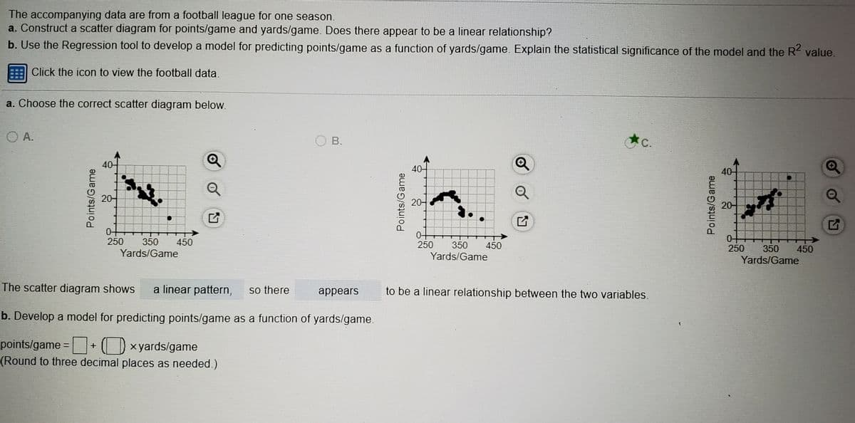 The accompanying data are from a football league for one season,
a. Construct a scatter diagram for points/game and yards/game. Does there appear to be a linear relationship?
b. Use the Regression tool to develop a model for predicting points/game as a function of yards/game. Explain the statistical significance of the model and the R value.
Click the icon to view the football data.
a. Choose the correct scatter diagram below.
O A.
O B.
C.
40-
40-
40
20-
20-
20-
0-
250
04
250
350
450
250
350
450
350
450
Yards/Game
Yards/Game
Yards/Game
The scatter diagram shows
a linear pattern,
so there
to be a linear relationship between the two variables.
appears
b. Develop a model for predicting points/game as a function of yards/game.
points/game =+ O x yards/game
(Round to three decimal places as needed.)
Points/Game
Points/Game
Points/Game
