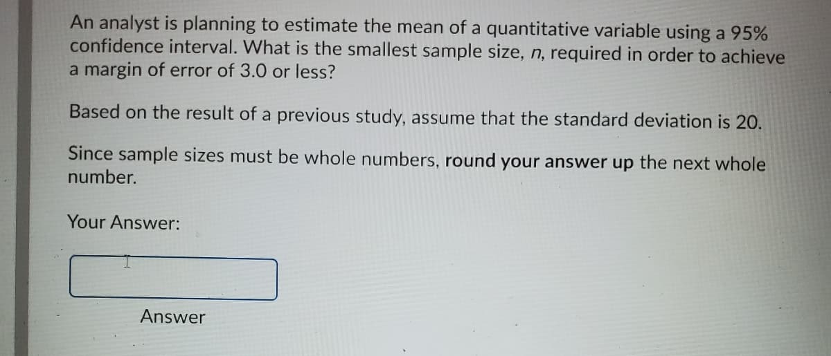 An analyst is planning to estimate the mean of a quantitative variable using a 95%
confidence interval. What is the smallest sample size, n, required in order to achieve
a margin of error of 3.0 or less?
Based on the result of a previous study, assume that the standard deviation is 20.
Since sample sizes must be whole numbers, round your answer up the next whole
number.
Your Answer:
Answer
