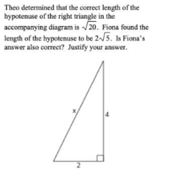 Theo determined that the correct length of the
hypotenuse of the right triangle in the
accompanying diagram is /20. Fiona found the
length of the hypotenuse to be 2~/5. Is Fiona's
answer also correct? Justify your answer.
