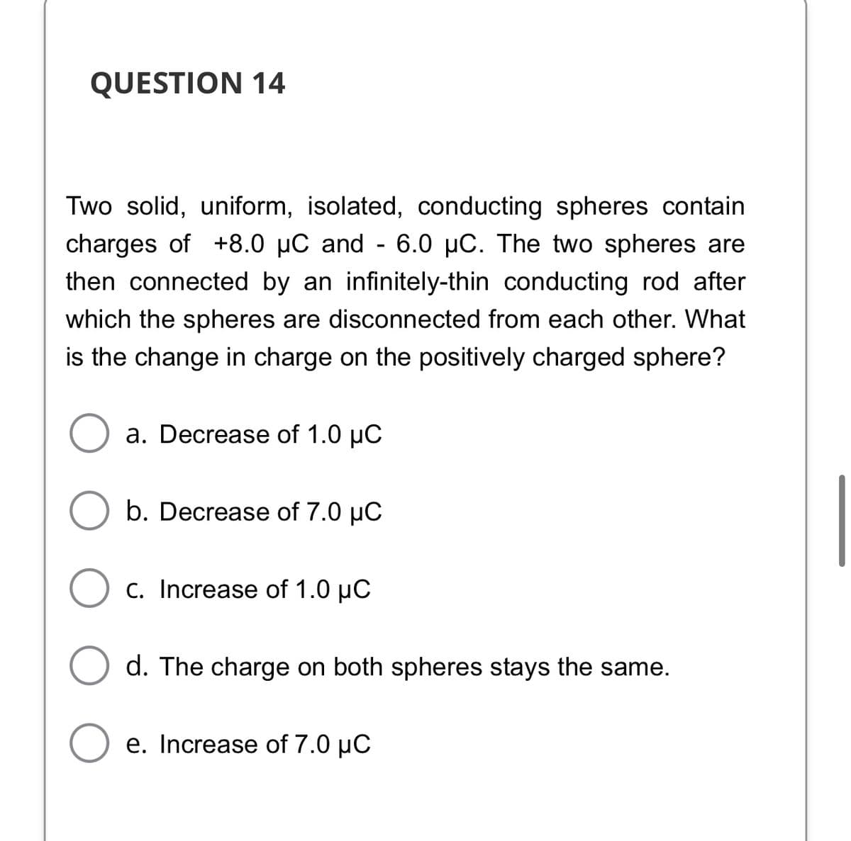 QUESTION 14
Two solid, uniform, isolated, conducting spheres contain
charges of +8.0 µC and - 6.0 µC. The two spheres are
then connected by an infinitely-thin conducting rod after
which the spheres are disconnected from each other. What
is the change in charge on the positively charged sphere?
a. Decrease of 1.0 µC
b. Decrease of 7.0 µC
c. Increase of 1.0 µC
d. The charge on both spheres stays the same.
e. Increase of 7.0 µC
