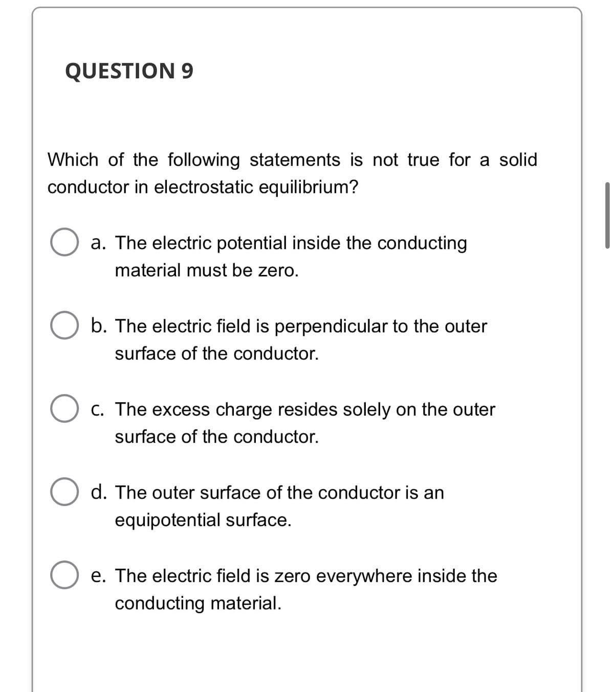 QUESTION 9
Which of the following statements is not true for a solid
conductor in electrostatic equilibrium?
a. The electric potential inside the conducting
material must be zero.
b. The electric field is perpendicular to the outer
surface of the conductor.
C. The excess charge resides solely on the outer
surface of the conductor.
d. The outer surface of the conductor is an
equipotential surface.
e. The electric field is zero everywhere inside the
conducting material.
