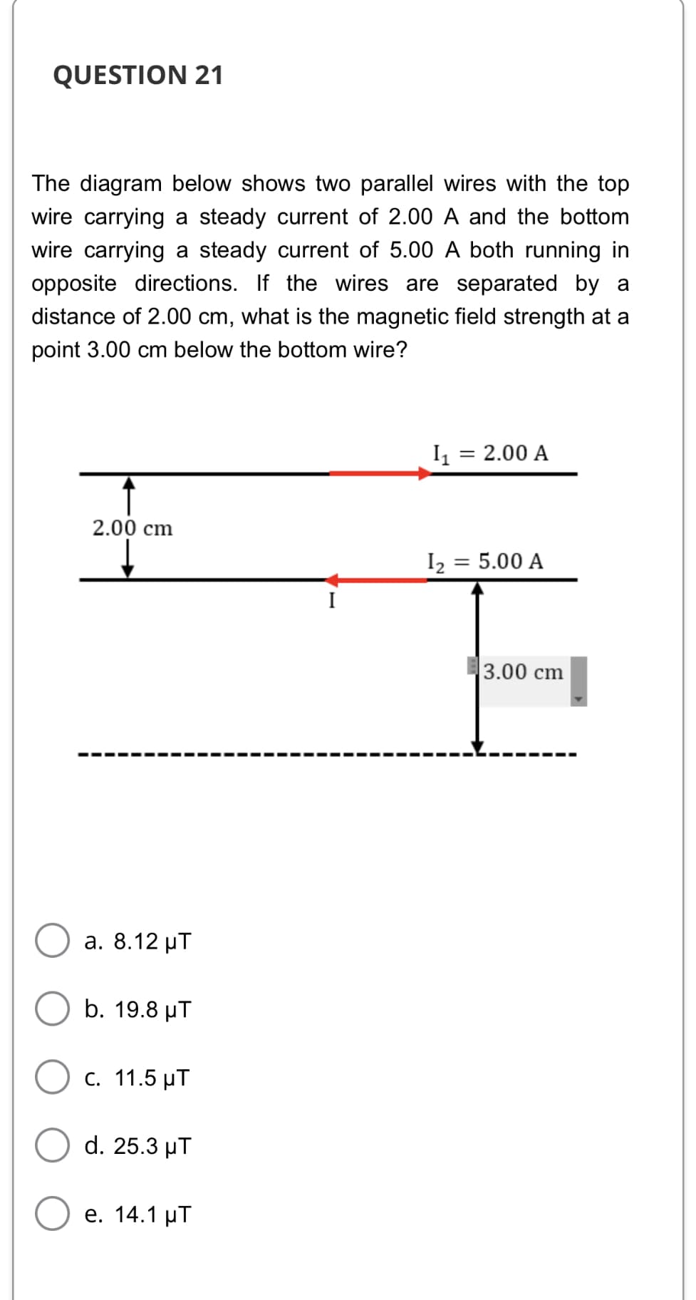 QUESTION 21
The diagram below shows two parallel wires with the top
wire carrying a steady current of 2.00 A and the bottom
wire carrying a steady current of 5.00 A both running in
opposite directions. If the wires are separated by a
distance of 2.00 cm, what is the magnetic field strength at a
point 3.00 cm below the bottom wire?
I = 2.00 A
2.00 cm
I2 = 5.00 A
%3|
I
3.00 cm
а. 8.12 иТ
b. 19.8 µT
C. 11.5 µT
d. 25.3 μΤ
e. 14.1 μΤ
