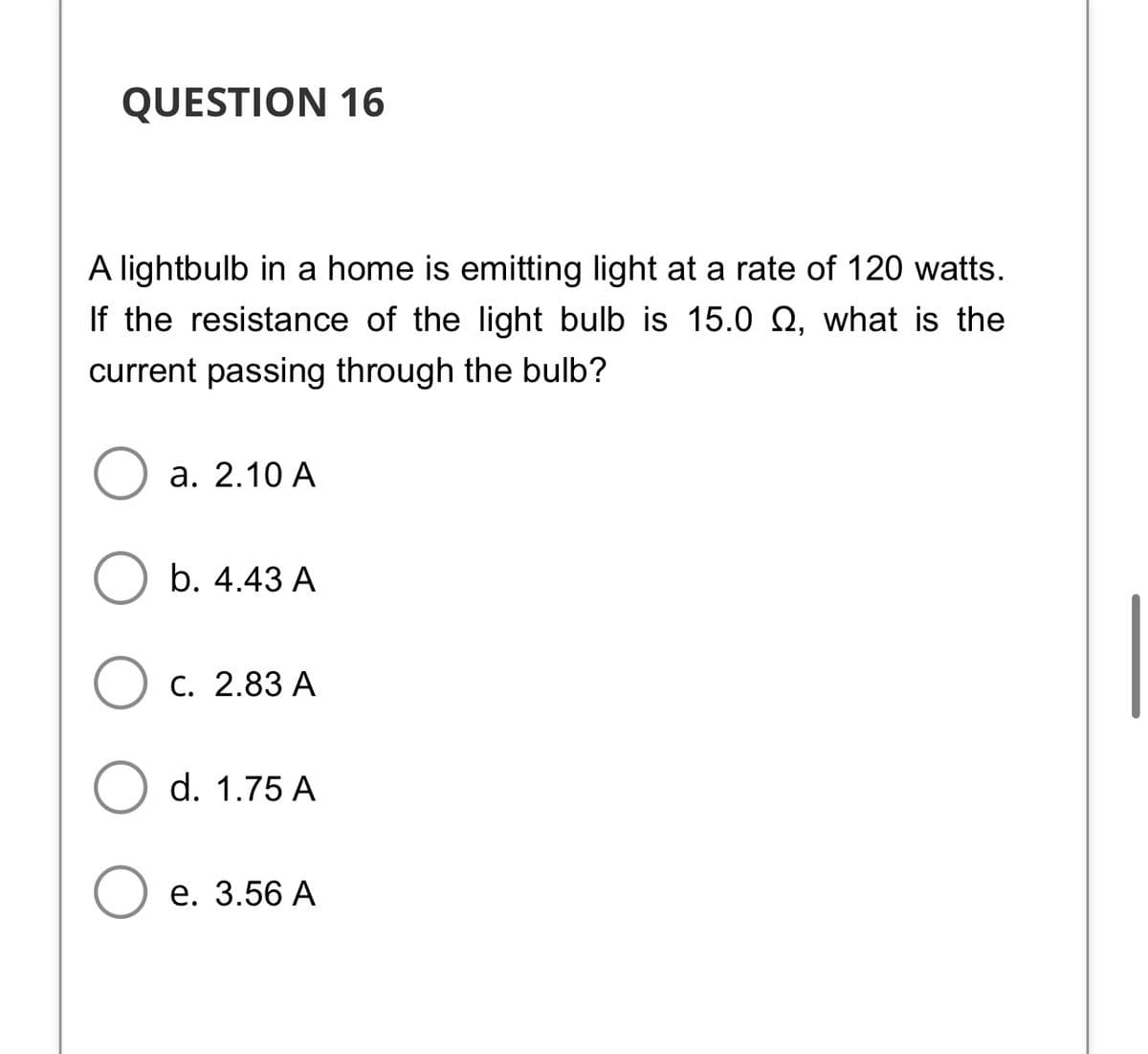 QUESTION 16
A lightbulb in a home is emitting light at a rate of 120 watts.
If the resistance of the light bulb is 15.0 Q, what is the
current passing through the bulb?
а. 2.10 A
b. 4.43 A
С. 2.83 А
d. 1.75 A
Ое. 3.56A
