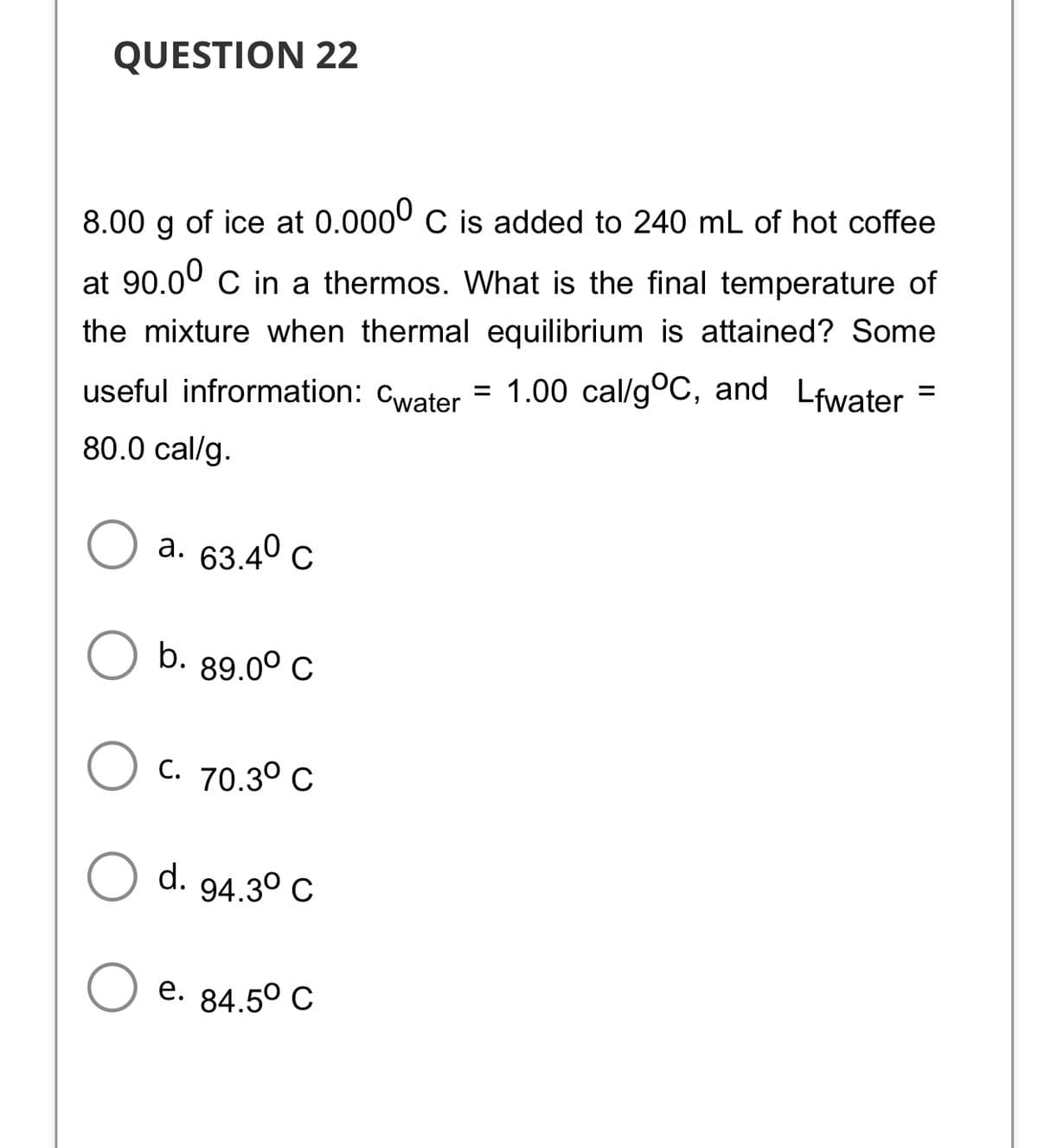 QUESTION 22
8.00 g of ice at 0.0000 C is added to 240 mL of hot coffee
at 90.00 C in a thermos. What is the final temperature of
the mixture when thermal equilibrium is attained? Some
useful infrormation:
Cwater
= 1.00 cal/g°C, and Lfwater =
80.0 cal/g.
а. 63.40 с
b. 89.00 C
C. 70.3° C
d.
94.3° C
е. 84.50 C
