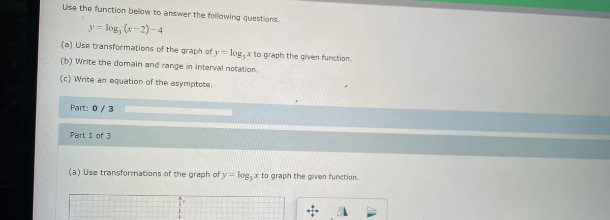 Use the function below to answer the following questions.
y = log₂ (x−2) — 4
(a) Use transformations of the graph of y = log2x to graph the given function.
(b) Write the domain and range in interval notation.
(c) Write an equation of the asymptote.
Part: 0 / 3
Part 1 of 3
(a) Use transformations of the graph of y = log2x to graph the given function.
+
41