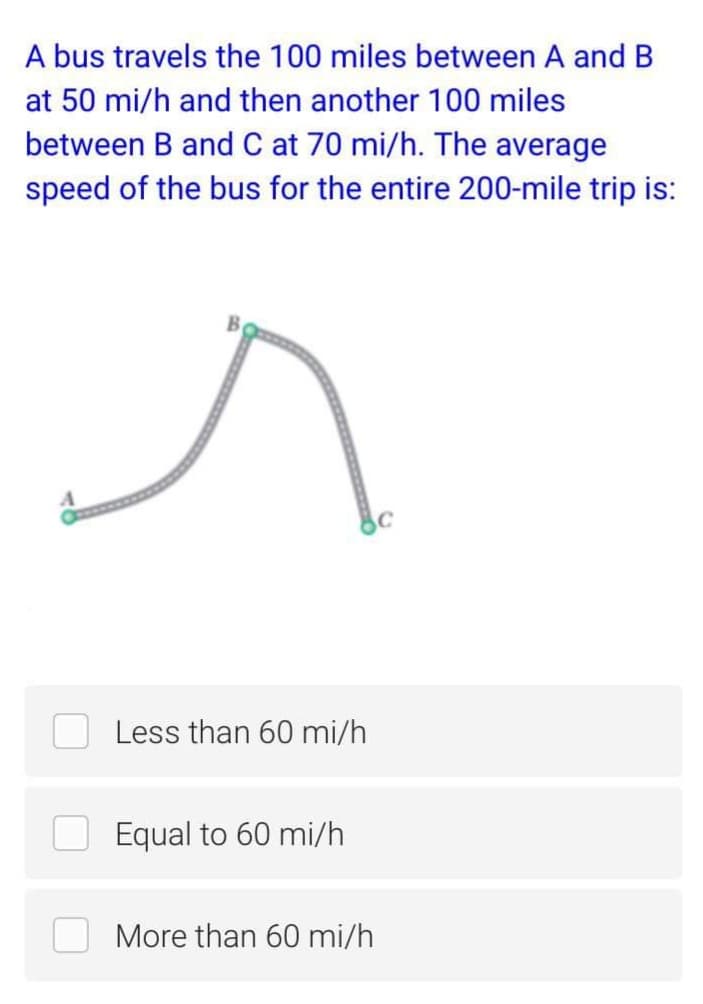 A bus travels the 100 miles between A and B
at 50 mi/h and then another 100 miles
between B and C at 70 mi/h. The average
speed of the bus for the entire 200-mile trip is:
Less than 60 mi/h
Equal to 60 mi/h
More than 60 mi/h
