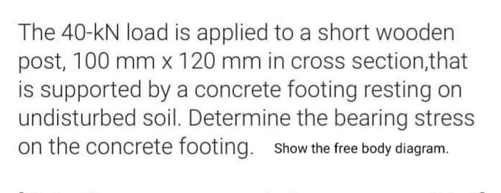 The 40-kN load is applied to a short wooden
post, 100 mm x 120 mm in cross section,that
is supported by a concrete footing resting on
undisturbed soil. Determine the bearing stress
on the concrete footing. Show the free body diagram.
