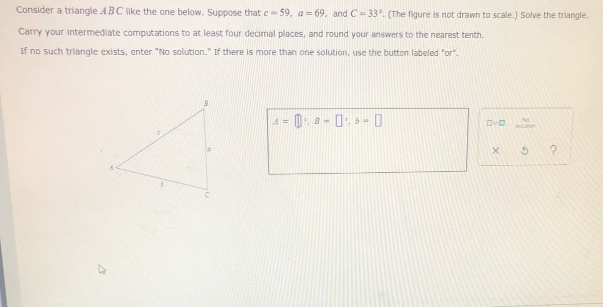 Consider a triangle ABC like the one below. Suppose that c= 59, a = 69, and C = 33°. (The figure is not drawn to scale.) Solve the triangle.
Carry your intermediate computations to at least four decimal places, and round your answers to the nearest tenth.
If no such triangle exists, enter "No solution." If there is more than one solution, use the button labeled "or".
0 B = 0 6 = 0
%3D
solution
