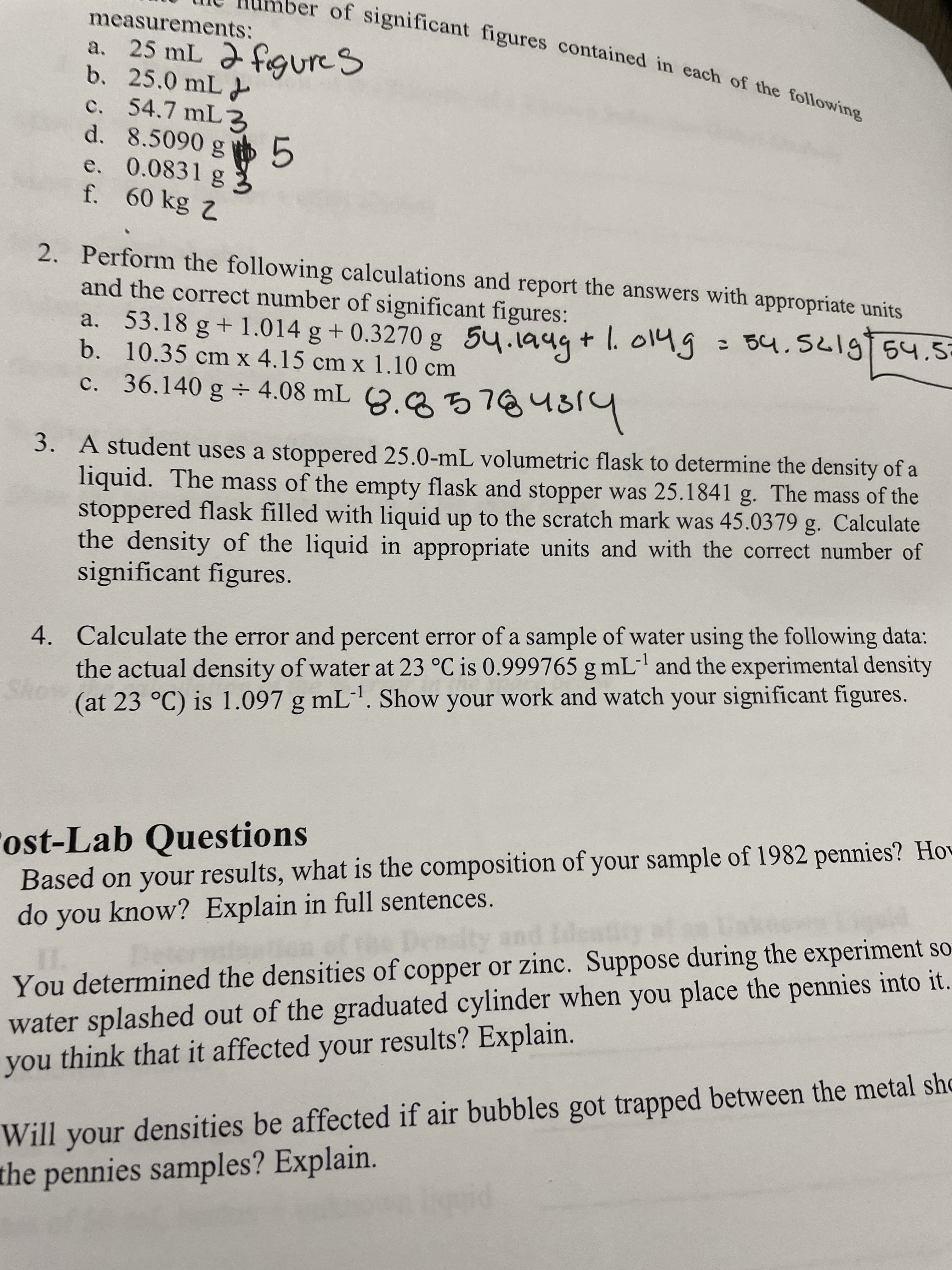 of significant figures contained in each of the following
measurements:
b. 25.0 mL
c. 54.7 mL3
d. 8.5090 g
e. 0.0831 g
2. Perform the following calculations and report the answers with appropriate units
and the correct number of significant figures:
a. 53.18 g+1.014 g +0.3270 g 54.1949+ l. o14g
b. 10.35 cm x 4.15 cm x 1.10 cm
: 54.5619 54.52
c. 36.140 g 4.08 mL 3.2 5784319
3. A student uses a stoppered 25.0-mL volumetric flask to determine the density of a
liquid. The mass of the empty flask and stopper was 25.1841 g. The mass of the
stoppered flask filled with liquid up to the scratch mark was 45.0379 g. Calculate
the density of the liquid in appropriate units and with the correct number of
significant figures.
4. Calculate the error and percent error of a sample of water using the following data:
the actual density of water at 23 °C is 0.999765 g mL"' and the experimental density
(at 23 °C) is 1.097 g mL'. Show your work and watch your significant figures.
-1
ost-Lab Questions
Based on your results, what is the composition of your sample of 1982 pennies? Hov
do you know? Explain in full sentences.
You determined the densities of copper or zinc. Suppose during the experinment so
water splashed out of the graduated cylinder when you place the pennies into it.
you think that it affected your results? Explain.
Will your densities be affected if air bubbles got trapped between the metal sho
the pennies samples? Explain.
no,
