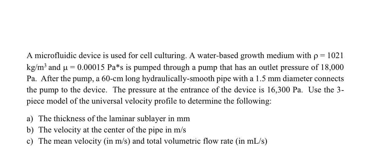 A microfluidic device is used for cell culturing. A water-based growth medium with p = 1021
kg/m³ and μ = 0.00015 Pa*s is pumped through a pump that has an outlet pressure of 18,000
Pa. After the pump, a 60-cm long hydraulically-smooth pipe with a 1.5 mm diameter connects
the pump to the device. The pressure at the entrance of the device is 16,300 Pa. Use the 3-
piece model of the universal velocity profile to determine the following:
a) The thickness of the laminar sublayer in mm
b) The velocity at the center of the pipe in m/s
c) The mean velocity (in m/s) and total volumetric flow rate (in mL/s)