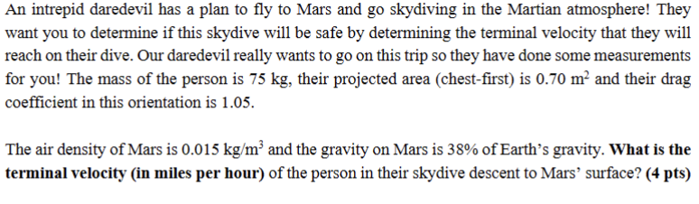 An intrepid daredevil has a plan to fly to Mars and go skydiving in the Martian atmosphere! They
want you to determine if this skydive will be safe by determining the terminal velocity that they will
reach on their dive. Our daredevil really wants to go on this trip so they have done some measurements
for you! The mass of the person is 75 kg, their projected area (chest-first) is 0.70 m² and their drag
coefficient in this orientation is 1.05.
The air density of Mars is 0.015 kg/m³ and the gravity on Mars is 38% of Earth's gravity. What is the
terminal velocity (in miles per hour) of the person in their skydive descent to Mars' surface? (4 pts)