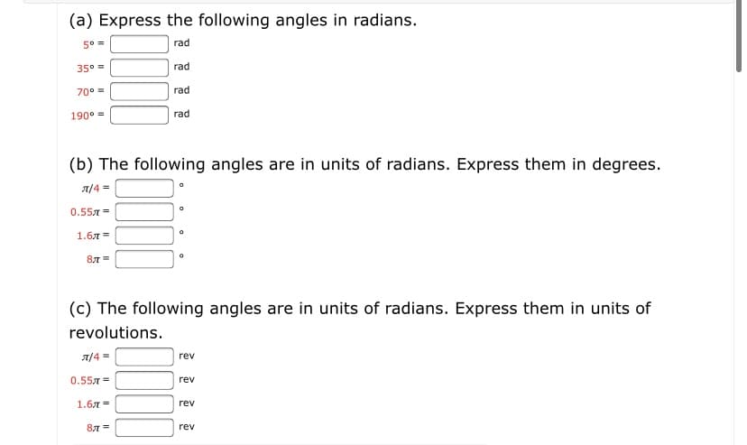 (a) Express the following angles in radians.
50 =
rad
35° =
rad
70° =
rad
190° =
rad
(b) The following angles are in units of radians. Express them in degrees.
A/4 =
0.557 =
1.6л %3D
8л
(c) The following angles are in units of radians. Express them in units of
revolutions.
A/4 =
rev
0.557 =
rev
1.6л %3
rev
87 =
rev
