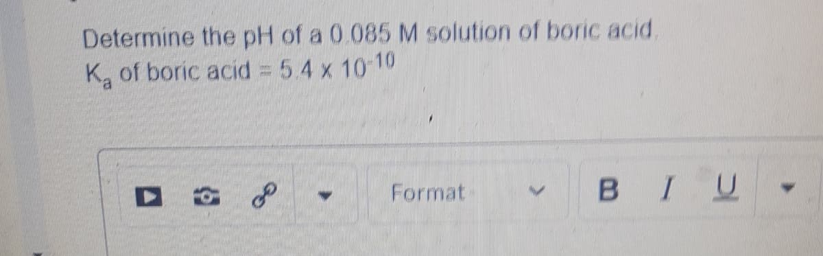 Determine the pH of a 0.085 M solution of boric acid.
Ka of boric acid = 5.4 x 10-10
Format
BIU
