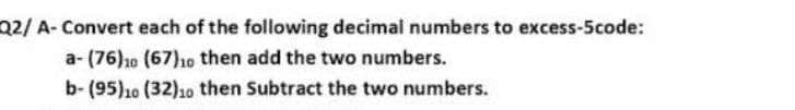 Q2/ A- Convert each of the following decimal numbers to excess-5code:
a- (76)10 (67)10 then add the two numbers.
b- (95)10 (32)10 then Subtract the two numbers.
