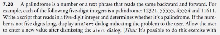 7.20 A palindrome is a number or a text phrase that reads the same backward and forward. For
example, each of the following five-digit integers is a palindrome: 12321, 55555, 45554 and 11611.
Write a script that reads in a five-digit integer and determines whether it's a palindrome. If the num-
ber is not five digits long, display an alert dialog indicating the problem to the user. Allow the user
to enter a new value after dismissing the alert dialog. [Hint: It's possible to do this exercise with
