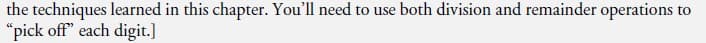the techniques learned in this chapter. You'll need to use both division and remainder operations to
"pick off" each digit.]
