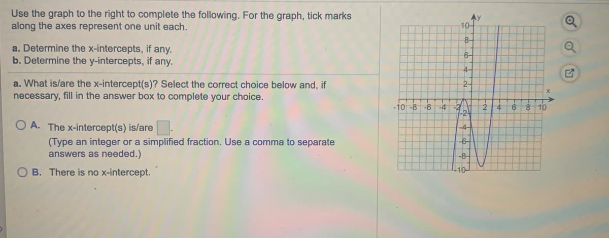 Use the graph to the right to complete the following. For the graph, tick marks
along the axes represent one unit each.
Ay
10-
8-
a. Determine the x-intercepts, if any.
b. Determine the y-intercepts, if any.
6-
4-
a. What is/are the x-intercept(s)? Select the correct choice below and, if
necessary, fill in the answer box to complete your choice.
2-
-10-8-6
-4
-2
2.
9.
10
O A. The x-intercept(s) is/are .
-6-
(Type an integer or a simplified fraction. Use a comma to separate
answers as needed.)
-8
O B. There is no x-intercept.
10
