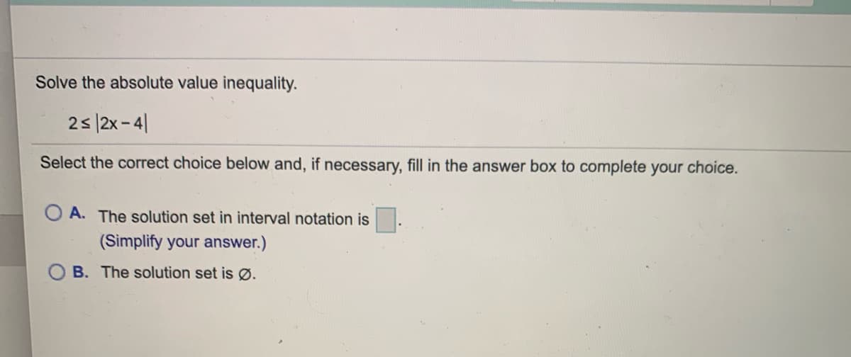 ### Solving Absolute Value Inequalities

#### Problem Statement:
Solve the absolute value inequality:

\[ 2 \leq |2x - 4| \]

#### Instructions:
Select the correct choice below and, if necessary, fill in the answer box to complete your choice.

#### Multiple Choice:
- **Option A:** The solution set in interval notation is ____. (Simplify your answer.)
- **Option B:** The solution set is ∅ (empty set).