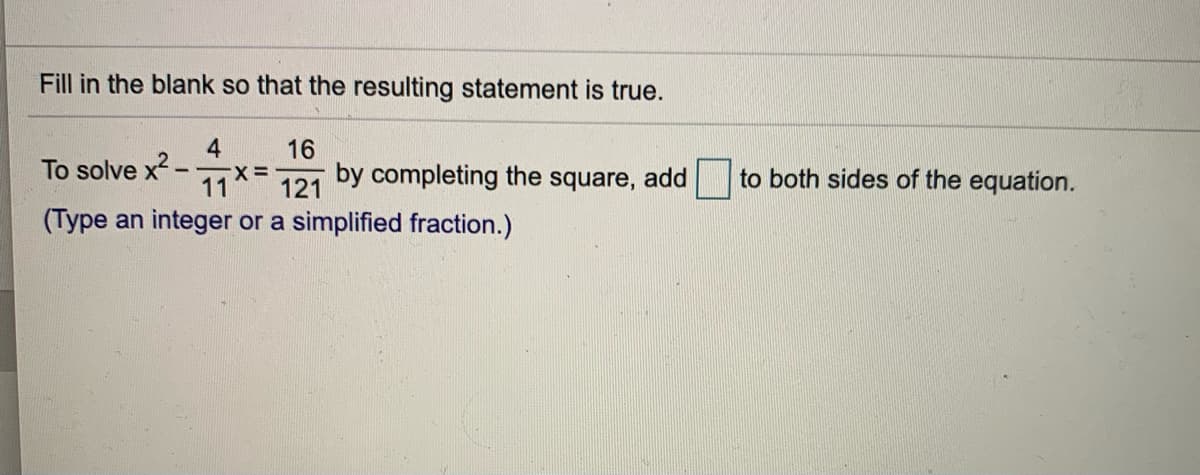 ### Completing the Square to Solve an Equation

#### Fill in the blank so that the resulting statement is true:

To solve \( x^2 - \frac{4}{11}x = \frac{16}{121} \) by completing the square, add [blank] to both sides of the equation.

(Type an integer or a simplified fraction.)

In order to complete the square for the equation \( x^2 - \frac{4}{11}x = \frac{16}{121} \), we need to find a value that makes the left-hand side of the equation a perfect square trinomial.

1. Take the coefficient of \( x \), which is \( -\frac{4}{11} \).
2. Divide it by 2: 
   \[ -\frac{4}{11} \div 2 = -\frac{2}{11} \]
3. Square the result:
   \[ \left(-\frac{2}{11}\right)^2 = \frac{4}{121} \]

So, we need to add \( \frac{4}{121} \) to both sides of the equation.

Therefore, the blank should be filled with:
\[ \boxed{\frac{4}{121}} \]

By adding \( \frac{4}{121} \) to both sides, the equation becomes:
\[ x^2 - \frac{4}{11}x + \frac{4}{121} = \frac{16}{121} + \frac{4}{121} \]
\[ \left( x - \frac{2}{11} \right)^2 = \frac{20}{121} \]

This completes the square and simplifies solving the equation.