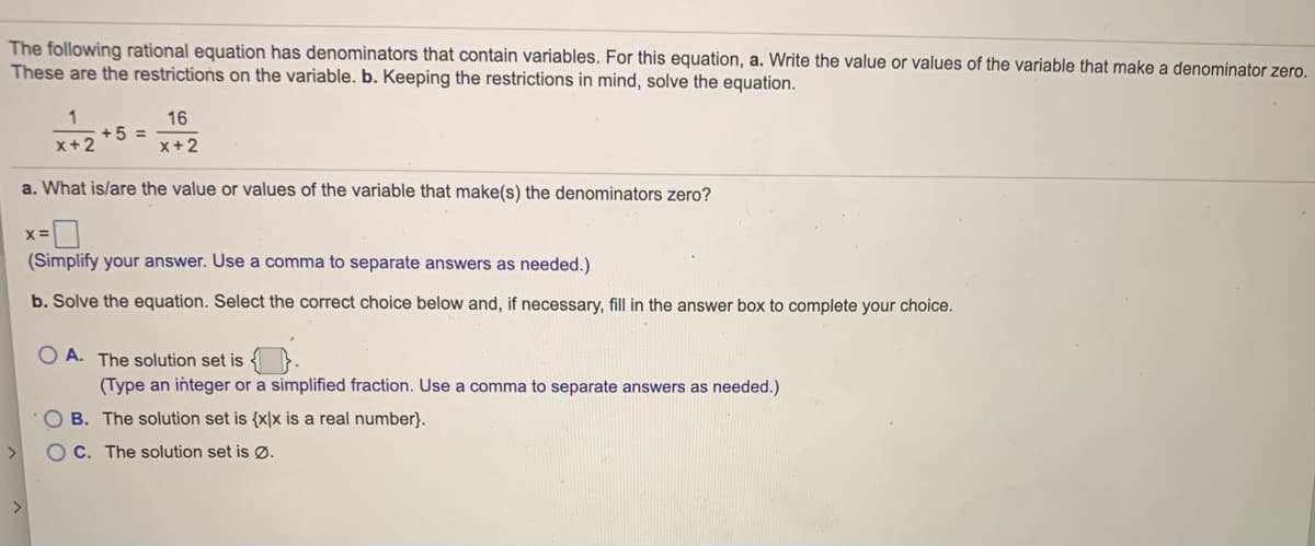 **Understanding Rational Equations with Variables in Denominators**

The following rational equation has denominators that contain variables. For this equation:

\[ \frac{1}{x + 2} + 5 = \frac{16}{x + 2} \]

a. **Write the value or values of the variable that make a denominator zero.**
These are the restrictions on the variable.

\[ x = \boxed{\phantom{0}} \]

(Simplify your answer. Use a comma to separate answers as needed.)

b. **Keeping the restrictions in mind, solve the equation.**

Select the correct choice below and, if necessary, fill in the answer box to complete your choice.

- **A.** The solution set is \(\boxed{\phantom{0}}\).  
  (Type an integer or a simplified fraction. Use a comma to separate answers as needed.)

- **B.** The solution set is \(\{x | x \text{ is a real number}\}\).

- **C.** The solution set is \(\varnothing\).