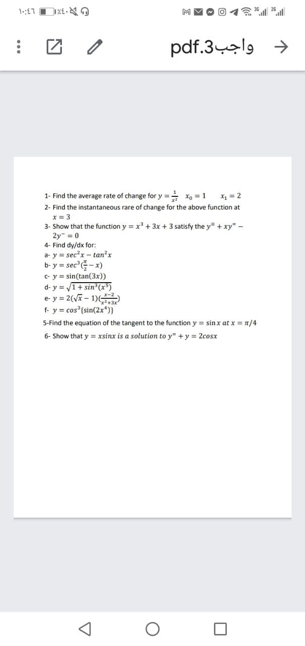 pdf.3-al9
1- Find the average rate of change for y == xo = 1
X1 = 2
2- Find the instantaneous rare of change for the above function at
x = 3
3- Show that the function y = x3 + 3x + 3 satisfy the y= + xy -
2y = 0
4- Find dy/dx for:
a- y = sec?x - tan?x
b- y = sec G- x)
c- y = sin(tan(3x))
d- y = 1+ sin (x5)
e- y = 2(Vx - 1)
f- y = cos {sin(2x*)}
5-Find the equation of the tangent to the function y = sin x at x = n/4
6- Show that y = xsinx is a solution to y= + y = 2cosx
