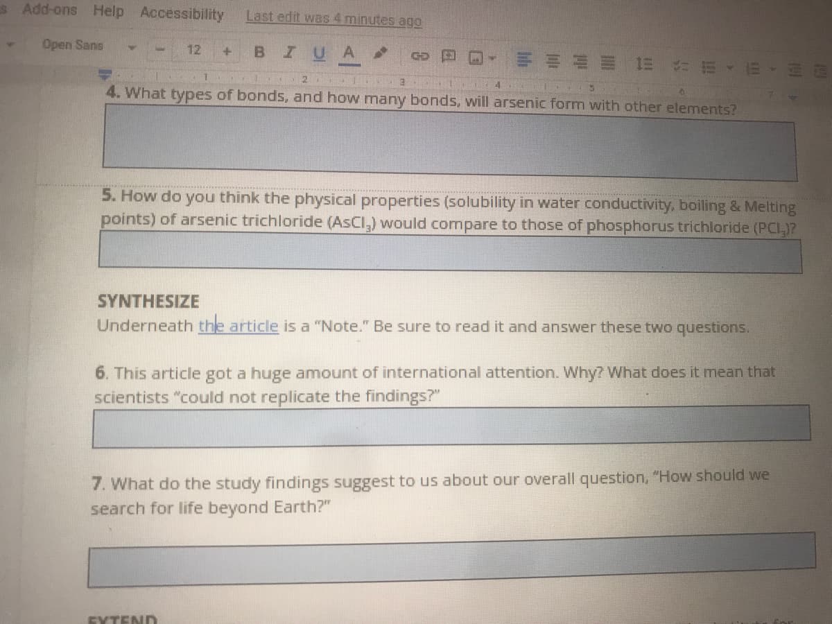 s Add-ons Help Accessibility
Last edit was 4 minutes ago
Open Sans
12
IUA
4.
4. What types of bonds, and how many bonds, will arsenic form with other elements?
5. How do you think the physical properties (solubility in water conductivity, beoiling & Melting
points) of arsenic trichloride (AsCl,) would compare to those of phosphorus trichloride (PCI,)?
SYNTHESIZE
Underneath the article is a "Note." Be sure to read it and answer these two questions.
6. This article got a huge anmount of international attention. Why? What does it mean that
scientists "could not replicate the findings?"
7. What do the study findings suggest to us about our overall question, "How should we
search for life beyond Earth?"
EXTEND
