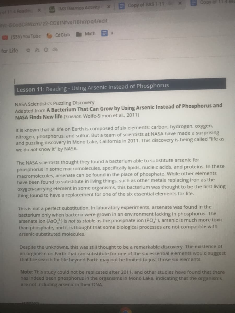 Copy of SAS 1-11-6 x
Copy of 114
IM3 Desmos Activity
of 11.4 Reading x
Yo-S00BC3WZM722-CGittNfvx118hmpq4/edit
535) You Tube
EdClub
Math
for Life
Lesson 11: Reading - Using Arsenic Instead of Phosphorus
NASA Scientists's Puzzling DIscovery
Adapted from A Bacterium That Can Grow by Using Arsenic Instead of Phosphorus and
NASA Finds New life (Science, Wolfe-Simon et al., 2011)
It is known that all life on Earth is composed of six elements: carbon, hydrogen, oxygen,
nitrogen, phosphorus, and sulfur. But a team of scientists at NASA have made a surprising
and puzzling discovery in Mono Lake, California in 2011. This discovery is being called "life as
we do not know it" by NASA.
The NASA scientists thought they found a bacterium able to substitute arsenic for
phosphorus in some macromolecules, specifically-lipids, nucleic acids, and proteins. In these
macromolecules, arsenate can be found in the place of phosphate. While other elements
have been found to substitute in living things, such as other metals replacing iron as the
oxygen-carrying element in some organisms, this bacterium was thought to be the first living
thing found to have a replacement for one of the six essential elements for life.
This is not a perfect substitution. In laboratory experiments, arsenate was found in the
bacterium only when bacteria were grown in an environment lacking in phosphorus. The
arsenate ion (AsO,) is not as stable as the phosphate ion (PO), arsenic is much more toxic
than phosphate, and it is thought that some biological processes are not compatible with
arsenic-substituted molecules.
Despite the unknowns, this was still thought to be a remarkable discovery. The existence of
an organism on Earth that can substitute for one of the six essential elements would suggest
that the search for life beyond Earth may not be limited to just those six elements.
Note: This study could not be replicated after 2011, and other studies have found that there
has indeed been phosphorus in the organisms in Mono Lake, indicating that the organisms
are not including arsenic in their DNA.
Beterent
