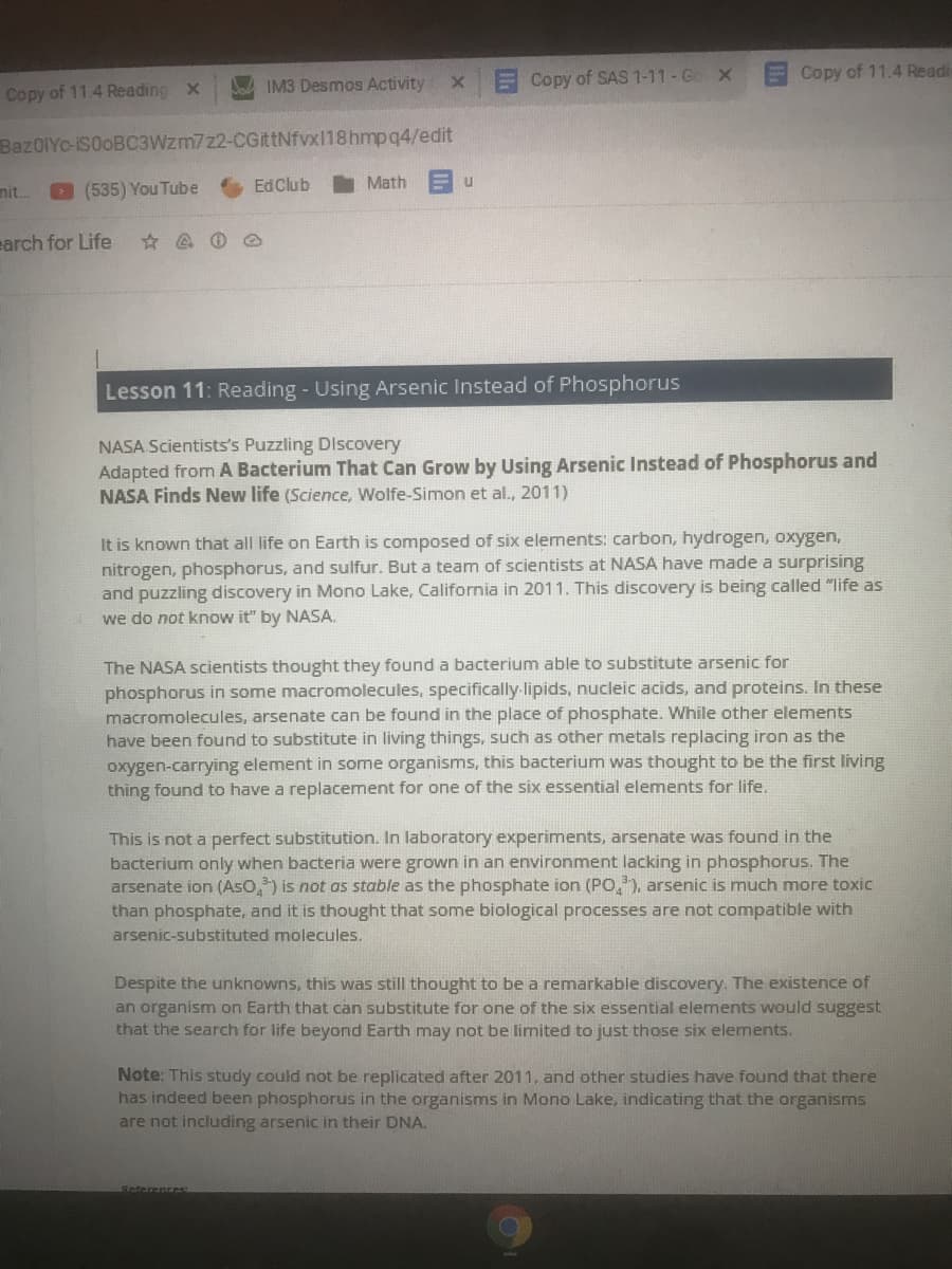 x Copy of SAS 1-11 - Go X
Copy of 11.4 Readi
Copy of 11.4 Reading X
IM3 Desmos Activity
BazOIYc-iSOOBC3Wzm7z2-CGittNfvx118hmpq4/edit
mit.
D (535) You Tube
EdClub
Math
earch for Life
Lesson 11: Reading - Using Arsenic Instead of Phosphorus
NASA Scientists's Puzzling Discovery
Adapted from A Bacterium That Can Grow by Using Arsenic Instead of Phosphorus and
NASA Finds New life (Science, Wolfe-Simon et al., 2011)
It is known that all life on Earth is composed of six elements: carbon, hydrogen, oxygen,
nitrogen, phosphorus, and sulfur. But a team of scientists at NASA have made a surprising
and puzzling discovery in Mono Lake, California in 2011. This discovery is being called "life as
we do not know it" by NASA.
The NASA scientists thought they found a bacterium able to substitute arsenic for
phosphorus in some macromolecules, specifically lipids, nucleic acids, and proteins. In these
macromolecules, arsenate can be found in the place of phosphate. While other elements
have been found to substitute in living things, such as other metals replacing iron as the
oxygen-carrying element in some organisms, this bacterium was thought to be the first living
thing found to have a replacement for one of the six essential elements for life,
This is not a perfect substitution. In laboratory experiments, arsenate was found in the
bacterium only when bacteria were grown in an environment lacking in phosphorus. The
arsenate ion (AsO,) is not as stable as the phosphate ion (PO,), arsenic is much more toxic
than phosphate, and it is thought that some biological processes are not compatible with
arsenic-substituted molecules.
be a remarkable discovery. The existence of
Despite the unknowns, this was still thought
an organism on Earth that can substitute for one of the six essential elements would suggest
that the search for life beyond Earth may not be limited to just those six elements.
Note: This study could not be replicated after 2011, and other studies have found that there
has indeed been phosphorus in the organisms in Mono Lake, indicating that the organisms
are not including arsenic in their DNA.
Reterences
