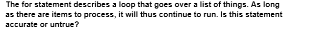 The for statement describes a loop that goes over a list of things. As long
as there are items to process, it will thus continue to run. Is this statement
accurate or untrue?