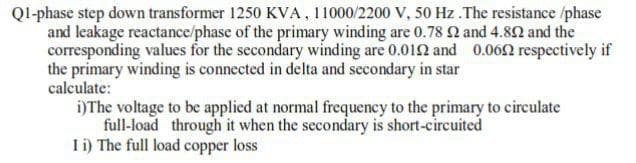 Ql-phase step down transformer 1250 KVA, 11000/2200 V, 50 Hz .The resistance /phase
and leakage reactance/phase of the primary winding are 0.78 Q and 4.80 and the
corresponding values for the secondary winding are 0.012 and 0.062 respectively if
the primary winding is connected in delta and secondary in star
calculate:
i)The voltage to be applied at normal frequency to the primary to circulate
full-load through it when the secondary is short-circuited
Ii) The full load copper loss
