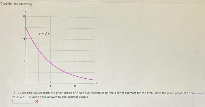 Consider the following.
6+
2
y = f(x)
8
(a) By reading values from the given graph of f, use five rectangles to find a lower estimate for the area under the given graph of f from x = 0
to x= 10. (Round your answer to one decimal place.)
x